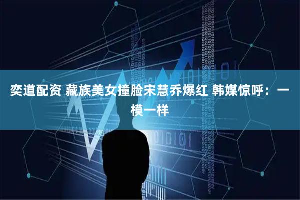 奕道配资 藏族美女撞脸宋慧乔爆红 韩媒惊呼：一模一样