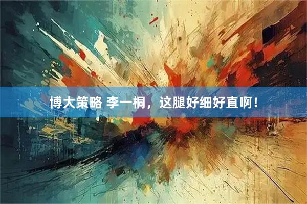 博大策略 李一桐，这腿好细好直啊！