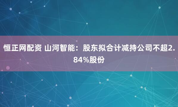 恒正网配资 山河智能：股东拟合计减持公司不超2.84%股份