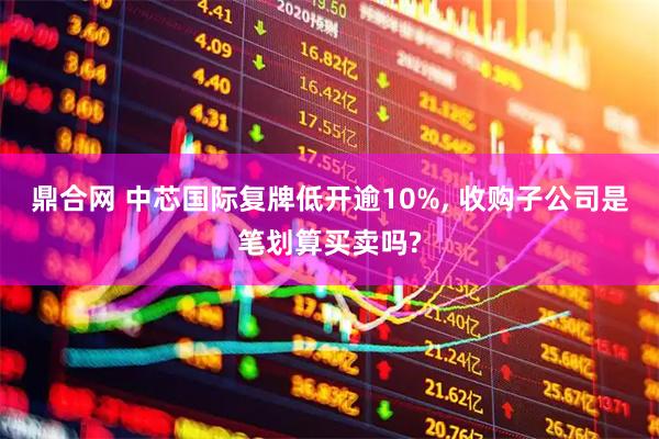 鼎合网 中芯国际复牌低开逾10%, 收购子公司是笔划算买卖吗?