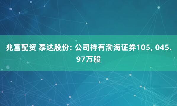 兆富配资 泰达股份: 公司持有渤海证券105, 045.97万股