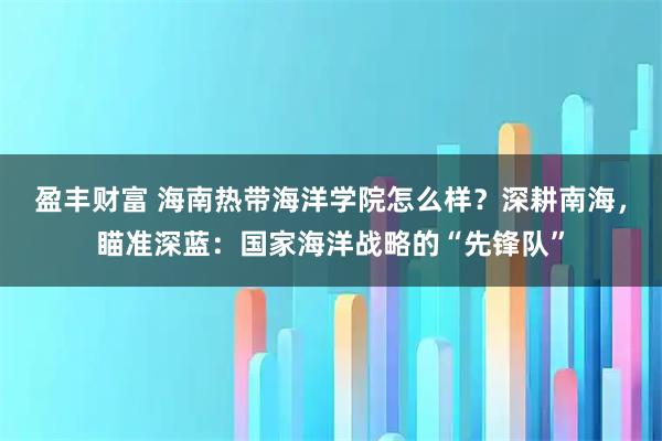 盈丰财富 海南热带海洋学院怎么样？深耕南海，瞄准深蓝：国家海洋战略的“先锋队”