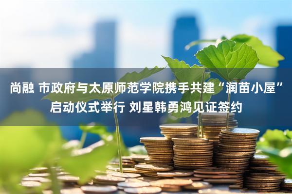 尚融 市政府与太原师范学院携手共建“润苗小屋”启动仪式举行 刘星韩勇鸿见证签约