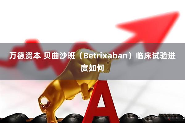万德资本 贝曲沙班（Betrixaban）临床试验进度如何