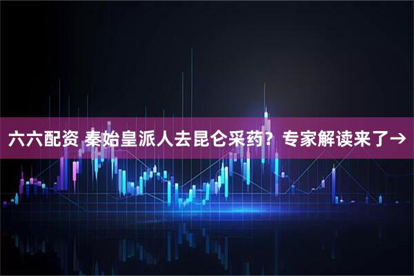 六六配资 秦始皇派人去昆仑采药？专家解读来了→