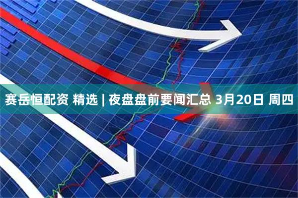 赛岳恒配资 精选 | 夜盘盘前要闻汇总 3月20日 周四