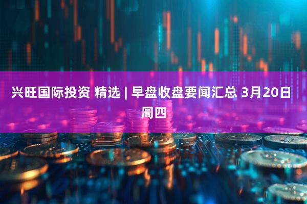 兴旺国际投资 精选 | 早盘收盘要闻汇总 3月20日 周四
