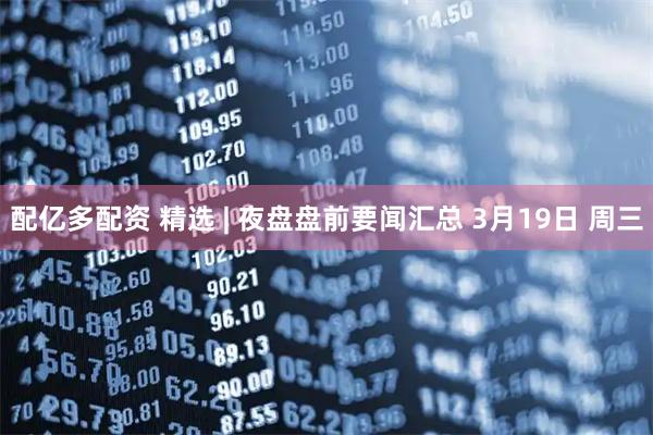 配亿多配资 精选 | 夜盘盘前要闻汇总 3月19日 周三