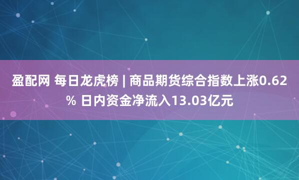 盈配网 每日龙虎榜 | 商品期货综合指数上涨0.62% 日内资金净流入13.03亿元