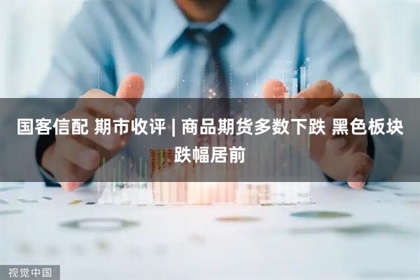 国客信配 期市收评 | 商品期货多数下跌 黑色板块跌幅居前