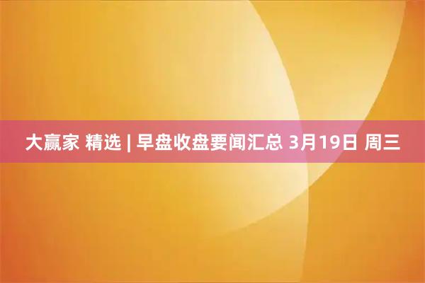 大赢家 精选 | 早盘收盘要闻汇总 3月19日 周三