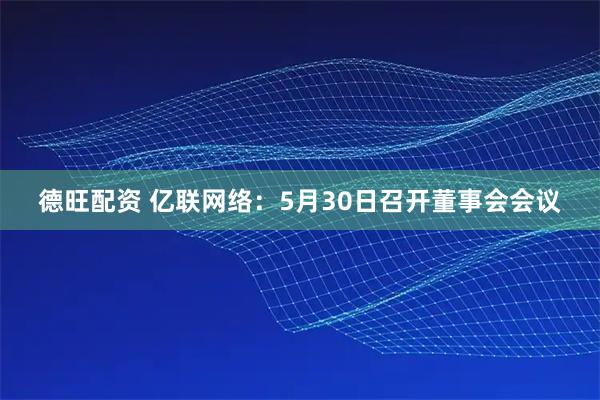 德旺配资 亿联网络：5月30日召开董事会会议