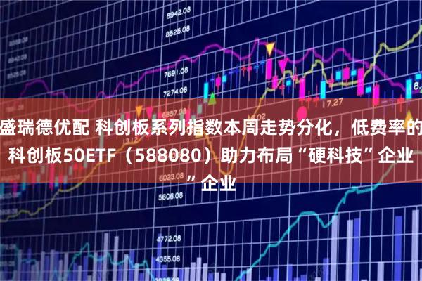 盛瑞德优配 科创板系列指数本周走势分化，低费率的科创板50ETF（588080）助力布局“硬科技”企业