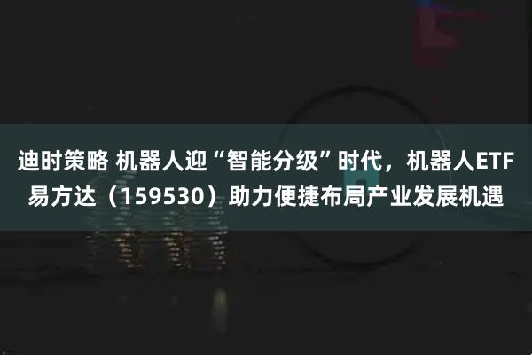 迪时策略 机器人迎“智能分级”时代，机器人ETF易方达（159530）助力便捷布局产业发展机遇