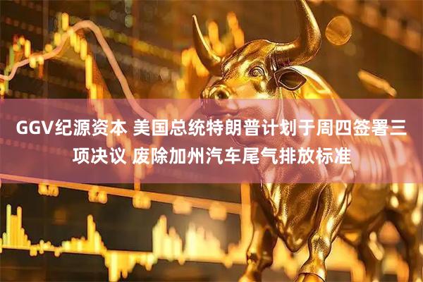 GGV纪源资本 美国总统特朗普计划于周四签署三项决议 废除加州汽车尾气排放标准