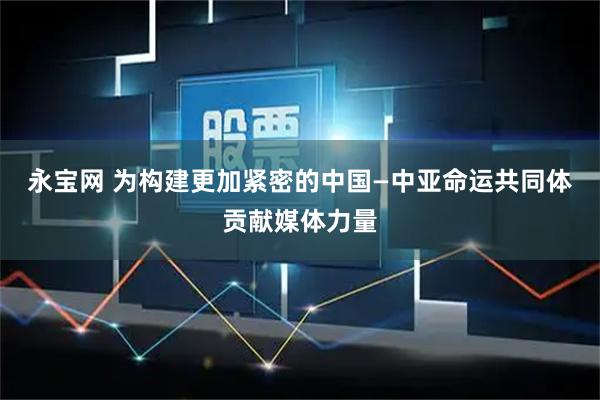 永宝网 为构建更加紧密的中国—中亚命运共同体贡献媒体力量