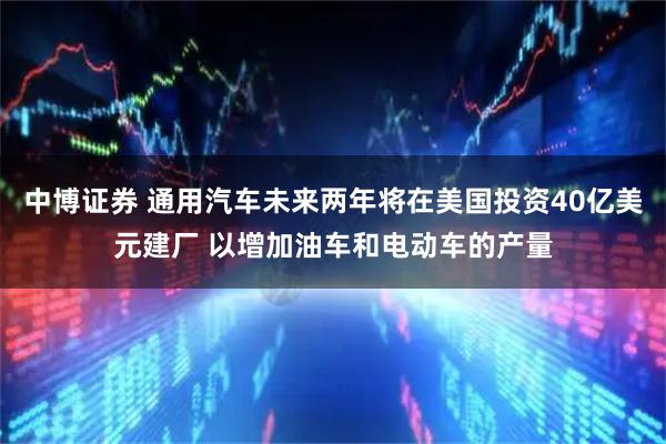 中博证券 通用汽车未来两年将在美国投资40亿美元建厂 以增加油车和电动车的产量