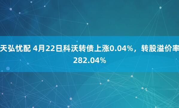 天弘忧配 4月22日科沃转债上涨0.04%，转股溢价率282.04%