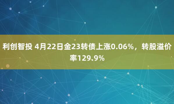 利创智投 4月22日金23转债上涨0.06%，转股溢价率129.9%