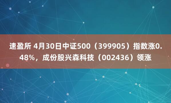 速盈所 4月30日中证500（399905）指数涨0.48%，成份股兴森科技（002436）领涨