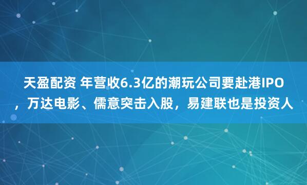 天盈配资 年营收6.3亿的潮玩公司要赴港IPO，万达电影、儒意突击入股，易建联也是投资人