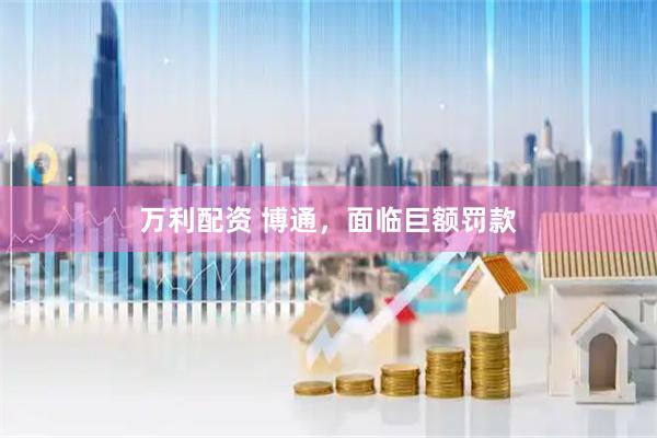 万利配资 博通，面临巨额罚款