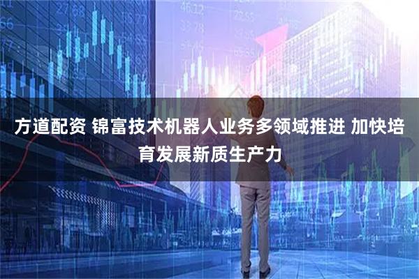方道配资 锦富技术机器人业务多领域推进 加快培育发展新质生产力