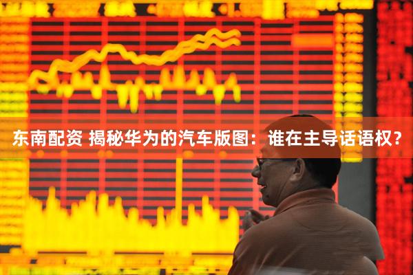 东南配资 揭秘华为的汽车版图：谁在主导话语权？