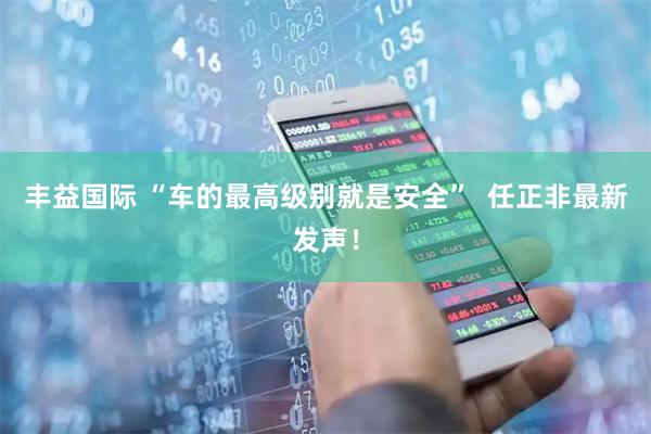 丰益国际 “车的最高级别就是安全”  任正非最新发声！
