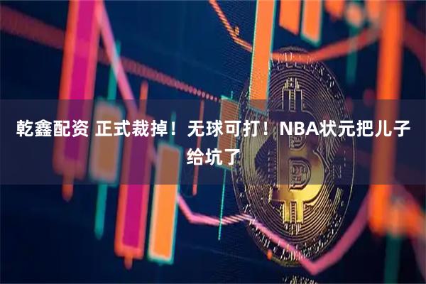 乾鑫配资 正式裁掉！无球可打！NBA状元把儿子给坑了