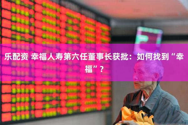 乐配资 幸福人寿第六任董事长获批：如何找到“幸福”？