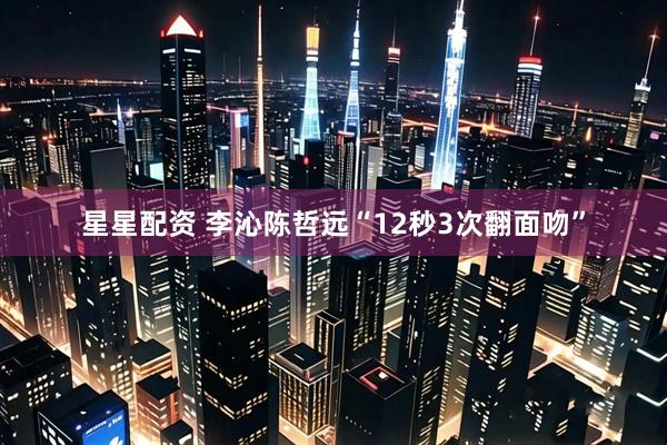 星星配资 李沁陈哲远“12秒3次翻面吻”