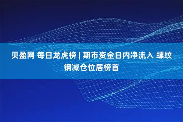 贝盈网 每日龙虎榜 | 期市资金日内净流入 螺纹钢减仓位居榜首