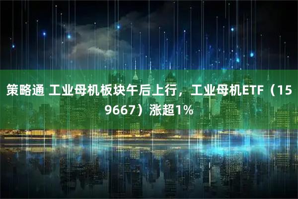 策略通 工业母机板块午后上行，工业母机ETF（159667）涨超1%