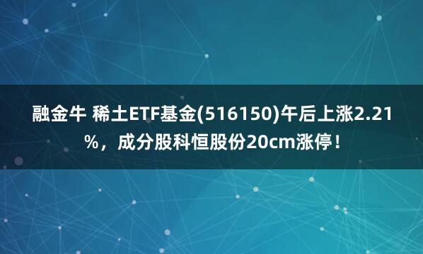 融金牛 稀土ETF基金(516150)午后上涨2.21%，成分股科恒股份20cm涨停！