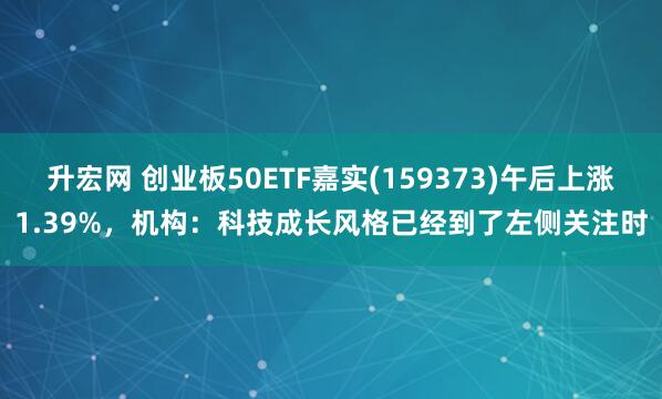 升宏网 创业板50ETF嘉实(159373)午后上涨1.39%，机构：科技成长风格已经到了左侧关注时