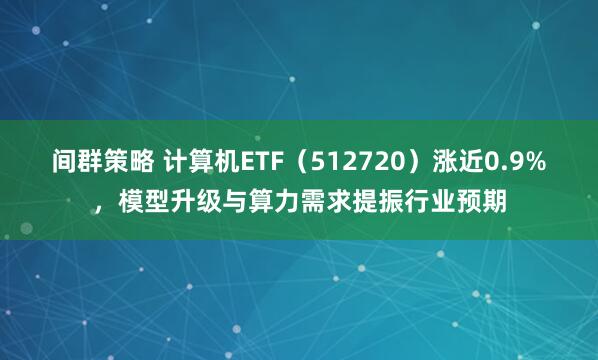 间群策略 计算机ETF（512720）涨近0.9%，模型升级与算力需求提振行业预期