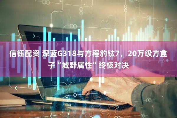 信钰配资 深蓝G318与方程豹钛7，20万级方盒子“城野属性”终极对决