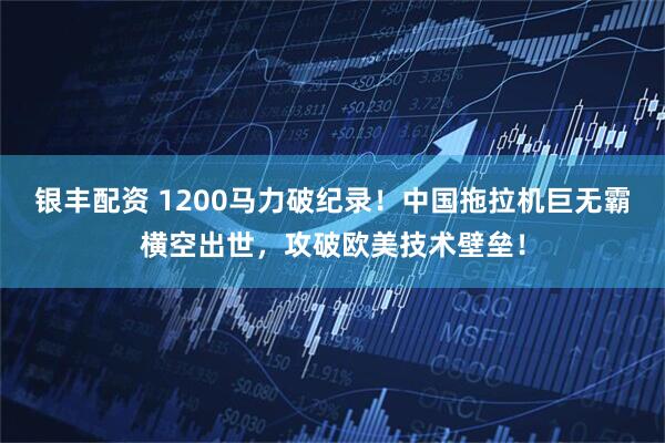 银丰配资 1200马力破纪录！中国拖拉机巨无霸横空出世，攻破欧美技术壁垒！