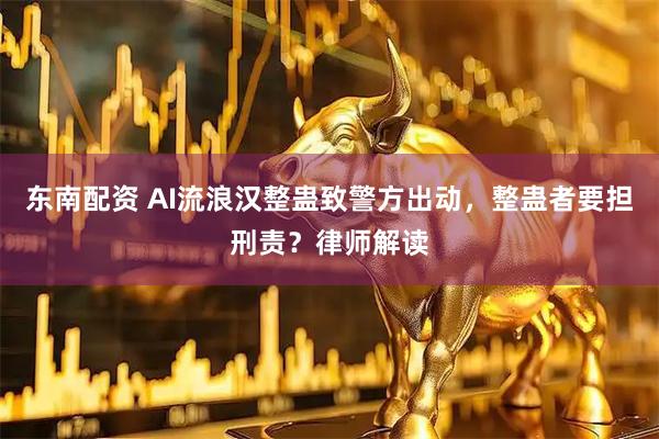 东南配资 AI流浪汉整蛊致警方出动，整蛊者要担刑责？律师解读